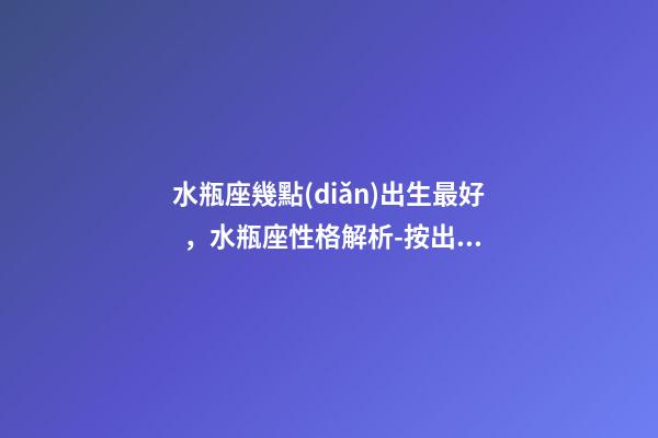 水瓶座幾點(diǎn)出生最好，水瓶座性格解析-按出生日期詳解